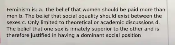 Feminism is: a. The belief that women should be paid more than men b. The belief that social equality should exist between the sexes c. Only limited to theoretical or academic discussions d. The belief that one sex is innately superior to the other and is therefore justified in having a dominant social position