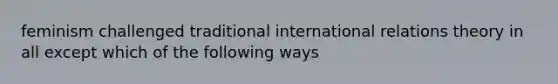 feminism challenged traditional international relations theory in all except which of the following ways