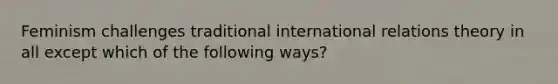 Feminism challenges traditional international relations theory in all except which of the following ways?