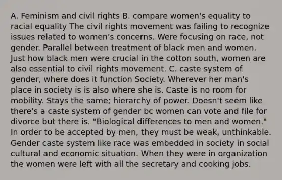 A. Feminism and civil rights B. compare women's equality to racial equality The civil rights movement was failing to recognize issues related to women's concerns. Were focusing on race, not gender. Parallel between treatment of black men and women. Just how black men were crucial in the cotton south, women are also essential to civil rights movement. C. caste system of gender, where does it function Society. Wherever her man's place in society is is also where she is. Caste is no room for mobility. Stays the same; hierarchy of power. Doesn't seem like there's a caste system of gender bc women can vote and file for divorce but there is. "Biological differences to men and women." In order to be accepted by men, they must be weak, unthinkable. Gender caste system like race was embedded in society in social cultural and economic situation. When they were in organization the women were left with all the secretary and cooking jobs.