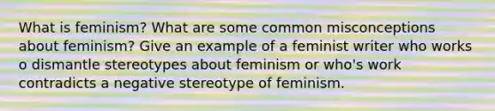 What is feminism? What are some common misconceptions about feminism? Give an example of a feminist writer who works o dismantle stereotypes about feminism or who's work contradicts a negative stereotype of feminism.