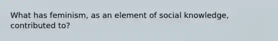 What has feminism, as an element of social knowledge, contributed to?