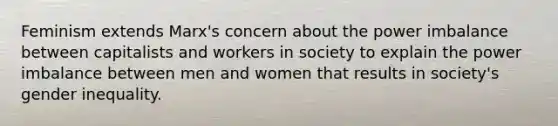 Feminism extends Marx's concern about the power imbalance between capitalists and workers in society to explain the power imbalance between men and women that results in society's gender inequality.