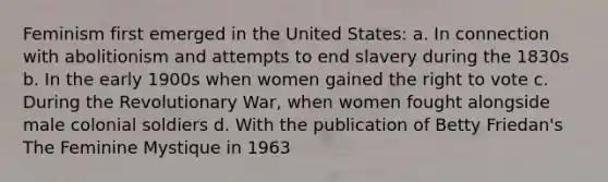 Feminism first emerged in the United States: a. In connection with abolitionism and attempts to end slavery during the 1830s b. In the early 1900s when women gained the right to vote c. During the Revolutionary War, when women fought alongside male colonial soldiers d. With the publication of Betty Friedan's The Feminine Mystique in 1963