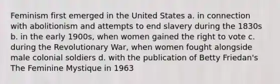 Feminism first emerged in the United States a. in connection with abolitionism and attempts to end slavery during the 1830s b. in the early 1900s, when women gained the right to vote c. during the Revolutionary War, when women fought alongside male colonial soldiers d. with the publication of Betty Friedan's The Feminine Mystique in 1963