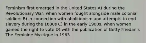 Feminism first emerged in the United States A) during the Revolutionary War, when women fought alongside male colonial soldiers B) in connection with abolitionism and attempts to end slavery during the 1830s C) in the early 1900s, when women gained the right to vote D) with the publication of Betty Friedan's The Feminine Mystique in 1963