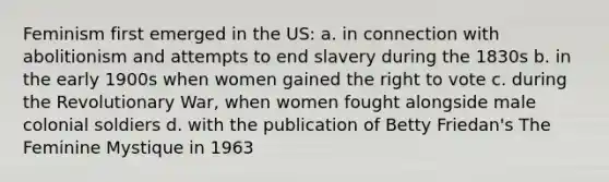 Feminism first emerged in the US: a. in connection with abolitionism and attempts to end slavery during the 1830s b. in the early 1900s when women gained the right to vote c. during the Revolutionary War, when women fought alongside male colonial soldiers d. with the publication of Betty Friedan's The Feminine Mystique in 1963