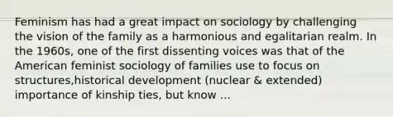 Feminism has had a great impact on sociology by challenging the vision of the family as a harmonious and egalitarian realm. In the 1960s, one of the first dissenting voices was that of the American feminist sociology of families use to focus on structures,historical development (nuclear & extended) importance of kinship ties, but know ...