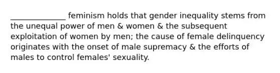 ______________ feminism holds that gender inequality stems from the unequal power of men & women & the subsequent exploitation of women by men; the cause of female delinquency originates with the onset of male supremacy & the efforts of males to control females' sexuality.