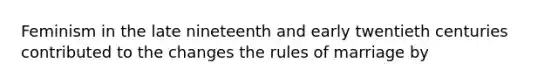 Feminism in the late nineteenth and early twentieth centuries contributed to the changes the rules of marriage by