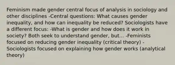 Feminism made gender central focus of analysis in sociology and other disciplines -Central questions: What causes gender inequality, and how can inequality be reduced? Sociologists have a different focus: -What is gender and how does it work in society? Both seek to understand gender, but... -Feminists focused on reducing gender inequality (critical theory) -Sociologists focused on explaining how gender works (analytical theory)