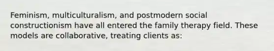 Feminism, multiculturalism, and postmodern social constructionism have all entered the family therapy field. These models are collaborative, treating clients as: