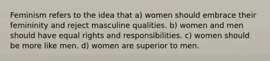 Feminism refers to the idea that a) women should embrace their femininity and reject masculine qualities. b) women and men should have equal rights and responsibilities. c) women should be more like men. d) women are superior to men.