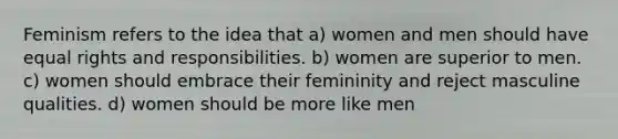 Feminism refers to the idea that a) women and men should have equal rights and responsibilities. b) women are superior to men. c) women should embrace their femininity and reject masculine qualities. d) women should be more like men