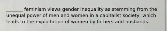 _______ feminism views gender inequality as stemming from the unequal power of men and women in a capitalist society, which leads to the exploitation of women by fathers and husbands.