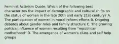 Feminist Activism Quote: Which of the following best characterizes the impact of demographic and cultural shifts on the status of women in the late 20th and early 21st century? A. The participation of women in moral reform efforts B. Ongoing debates about gender roles and family structure C. The growing political influence of women resulting from "republican motherhood" D. The emergence of women's clubs and self help groups