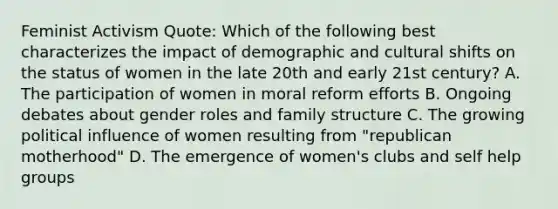 Feminist Activism Quote: Which of the following best characterizes the impact of demographic and cultural shifts on the status of women in the late 20th and early 21st century? A. The participation of women in moral reform efforts B. Ongoing debates about gender roles and family structure C. The growing political influence of women resulting from "republican motherhood" D. The emergence of women's clubs and self help groups