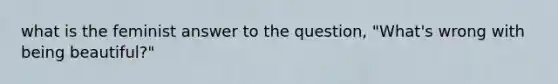 what is the feminist answer to the question, "What's wrong with being beautiful?"