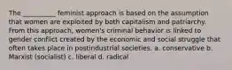 The __________ feminist approach is based on the assumption that women are exploited by both capitalism and patriarchy. From this approach, women's criminal behavior is linked to gender conflict created by the economic and social struggle that often takes place in postindustrial societies. a. conservative b. Marxist (socialist) c. liberal d. radical