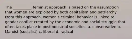 The __________ feminist approach is based on the assumption that women are exploited by both capitalism and patriarchy. From this approach, women's criminal behavior is linked to gender conflict created by the economic and social struggle that often takes place in postindustrial societies. a. conservative b. Marxist (socialist) c. liberal d. radical