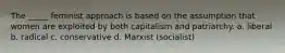 The _____ feminist approach is based on the assumption that women are exploited by both capitalism and patriarchy. a. liberal b. radical c. conservative d. Marxist (socialist)