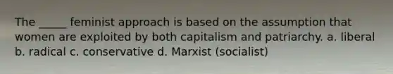 The _____ feminist approach is based on the assumption that women are exploited by both capitalism and patriarchy. a. liberal b. radical c. conservative d. Marxist (socialist)