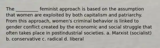 The __________ feminist approach is based on the assumption that women are exploited by both capitalism and patriarchy. From this approach, women's criminal behavior is linked to gender conflict created by the economic and social struggle that often takes place in postindustrial societies. a. Marxist (socialist) b. conservative c. radical d. liberal