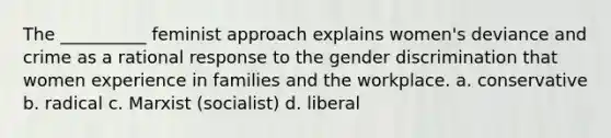 The __________ feminist approach explains women's deviance and crime as a rational response to the gender discrimination that women experience in families and the workplace. a. conservative b. radical c. Marxist (socialist) d. liberal