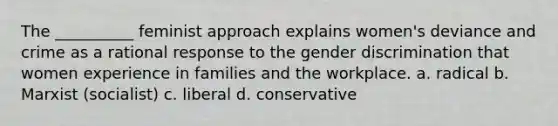 The __________ feminist approach explains women's deviance and crime as a rational response to the gender discrimination that women experience in families and the workplace. a. radical b. Marxist (socialist) c. liberal d. conservative