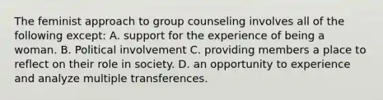 The feminist approach to group counseling involves all of the following except: A. support for the experience of being a woman. B. Political involvement C. providing members a place to reflect on their role in society. D. an opportunity to experience and analyze multiple transferences.