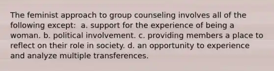 The feminist approach to group counseling involves all of the following except: ​ a. ​support for the experience of being a woman. b. ​political involvement. c. ​providing members a place to reflect on their role in society. d. ​an opportunity to experience and analyze multiple transferences.