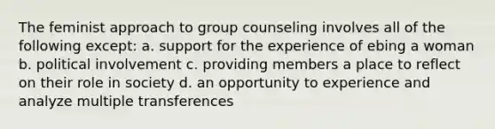 The feminist approach to group counseling involves all of the following except: a. support for the experience of ebing a woman b. political involvement c. providing members a place to reflect on their role in society d. an opportunity to experience and analyze multiple transferences