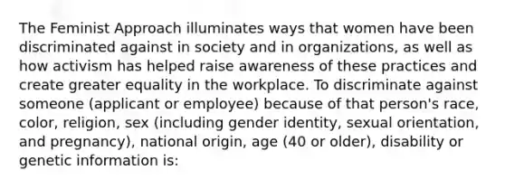 The Feminist Approach illuminates ways that women have been discriminated against in society and in organizations, as well as how activism has helped raise awareness of these practices and create greater equality in the workplace. To discriminate against someone (applicant or employee) because of that person's race, color, religion, sex (including gender identity, sexual orientation, and pregnancy), national origin, age (40 or older), disability or genetic information is: