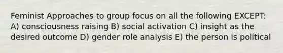 Feminist Approaches to group focus on all the following EXCEPT: A) consciousness raising B) social activation C) insight as the desired outcome D) gender role analysis E) the person is political