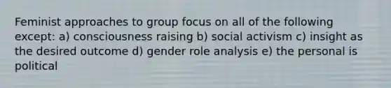 Feminist approaches to group focus on all of the following except: a) consciousness raising b) social activism c) insight as the desired outcome d) gender role analysis e) the personal is political