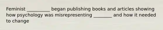 Feminist __________ began publishing books and articles showing how psychology was misrepresenting ________ and how it needed to change