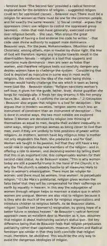 - feminist book "The Second Sex" provided a radical feminist explanation for the existence of religion. - suggested religion could act for oppressed classes. - Beauvoir says 'There must be a religion for women as there must be one for the common people, and for exactly the same reasons.' 1) Social control - argues that oppressors (men) use religion to control the oppressed group (women). - notes that men have generally, exercised control over religious beliefs. - She says, 'Man enjoys the great advantage of having a God endorse the code he writes.' - that code uses divine authority to support male dominance. - Beauvoir says, 'For the Jews, Mohammedans, (Muslims) and Christians, among others, man is master by divine right; the fear of God will therefore repress any impulse towards revolt in the downtrodden female.' - religion is a tool that supports and maintains male dominance - men are seen as holier than women, and therefore religious texts successfully dampen any desires women have to challenge the system. - Considering that God is depicted as masculine in some way in most world religions, this reinforces the idea of the male being divine. - Women would hardly challenge the sex which is seen as being more God‐like. - Beauvoir states: "Religion sanctions woman's self‐love; it gives her the guide, father, lover, divine guardian she longs for nostalgically; it feeds her day dreams; it fills her empty hours. But, above all, it confirms the social order..." 2) Deception - Beauvoir also argues that religion is a tool for deception. - She argues that in modern societies, 'religion seems much less an instrument of constraint than an instrument of deception'. - This is done in several ways, the two most notable are explored below: i) Women are deceived by religion into thinking of themselves as equal to men, despite their evident inequality. In some ways, religion portrays women as being closer to God than men, even if they are unlikely to hold positions of power within religions. As mothers, women have key religious roles 'a mother not only engenders the flesh, she produces a soul for God'. Women are taught to be passive, but that they still have a key social role in reproducing new members of the religion - and in offering a role to women, and deceiving women by telling them that this is an important role, this compensates women for their second‐class status. As de Beauvoir states: "This is why women today are still a powerful trump in the hand of the Church; it is why the The church is notably hostile to all measures likely to help in women's emancipation. There must be religion for women; and there must be women, 'true women', to perpetuate religion." ii) Like Marx's proletariat, religion gives women the false belief that they will be compensated for their sufferings on earth by equality in heaven. In this way the subjugation of women through religion helps to maintain a status quo in which women are unequal. Women are also vital to religion because it is they who do much of the work for religious organisations and introduce children to religious beliefs. As de Beauvoir states, religion "justifies her [women's] resignation, by giving hope of a better future in sexless heaven." de Beauvoir's radical feminist approach owes an excellent deal to Marxism as it, too, assumes that religion is about maintaining society's status quo ‐ the key difference being that de Beauvoir feels that religion perpetuates patriarchy rather than capitalism. However, Marxism and Radical feminism are similar in that they both conclude that religion must, therefore, be abolished. This would be the only way to avoid the dangerous ideologies of religion.