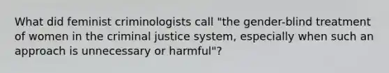 What did feminist criminologists call "the gender-blind treatment of women in the criminal justice system, especially when such an approach is unnecessary or harmful"?