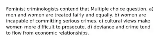 Feminist criminologists contend that Multiple choice question. a) men and women are treated fairly and equally. b) women are incapable of committing serious crimes. c) cultural views make women more difficult to prosecute. d) deviance and crime tend to flow from economic relationships.