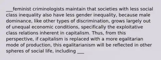 ___feminist criminologists maintain that societies with less social class inequality also have less gender inequality, because male dominance, like other types of discrimination, grows largely out of unequal economic conditions, specifically the exploitative class relations inherent in capitalism. Thus, from this perspective, if capitalism is replaced with a more egalitarian mode of production, this egalitarianism will be reflected in other spheres of social life, including ___