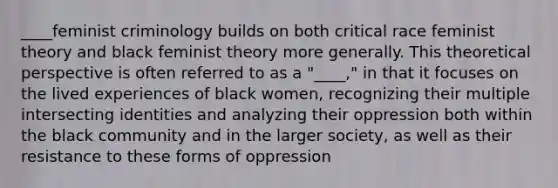 ____feminist criminology builds on both critical race feminist theory and black feminist theory more generally. This theoretical perspective is often referred to as a "____," in that it focuses on the lived experiences of black women, recognizing their multiple intersecting identities and analyzing their oppression both within the black community and in the larger society, as well as their resistance to these forms of oppression