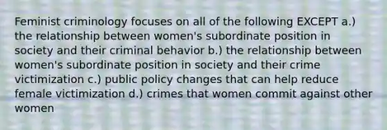 Feminist criminology focuses on all of the following EXCEPT a.) the relationship between women's subordinate position in society and their criminal behavior b.) the relationship between women's subordinate position in society and their crime victimization c.) public policy changes that can help reduce female victimization d.) crimes that women commit against other women