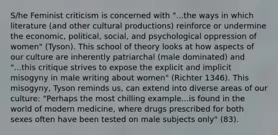 S/he Feminist criticism is concerned with "...the ways in which literature (and other cultural productions) reinforce or undermine the economic, political, social, and psychological oppression of women" (Tyson). This school of theory looks at how aspects of our culture are inherently patriarchal (male dominated) and "...this critique strives to expose the explicit and implicit misogyny in male writing about women" (Richter 1346). This misogyny, Tyson reminds us, can extend into diverse areas of our culture: "Perhaps the most chilling example...is found in the world of modern medicine, where drugs prescribed for both sexes often have been tested on male subjects only" (83).