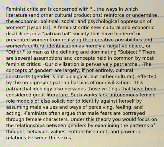 Feminist criticism is concerned with "...the ways in which literature (and other cultural productions) reinforce or undermine the economic, political, social, and psychological oppression of women" (Tyson 83). A feminist critic sees cultural and economic disabilities in a "patriarchal" society that have hindered or prevented women from realizing their creative possibilities and women's cultural identification as merely a negative object, or "Other," to man as the defining and dominating "Subject." There are several assumptions and concepts held in common by most feminist critics: -Our civilization is pervasively patriarchal. -The concepts of gender" are largely, if not entirely, cultural constructs (gender is not biological, but rather cultural), effected by the omnipresent patriarchal bias of our civilization. -This patriarchal ideology also pervades those writings that have been considered great literature. Such works lack autonomous female role models or else solicit her to identify against herself by assuming male values and ways of perceiving, feeling, and acting. -Feminists often argue that male fears are portrayed through female characters. Under this theory you would focus on the relationships between genders by examining the patterns of thought, behavior, values, enfranchisement, and power in relations between the sexes.