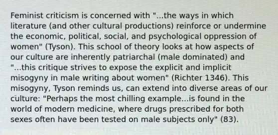 Feminist criticism is concerned with "...the ways in which literature (and other cultural productions) reinforce or undermine the economic, political, social, and psychological oppression of women" (Tyson). This school of theory looks at how aspects of our culture are inherently patriarchal (male dominated) and "...this critique strives to expose the explicit and implicit misogyny in male writing about women" (Richter 1346). This misogyny, Tyson reminds us, can extend into diverse areas of our culture: "Perhaps the most chilling example...is found in the world of modern medicine, where drugs prescribed for both sexes often have been tested on male subjects only" (83).