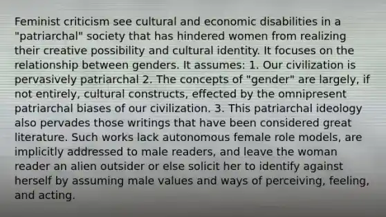 Feminist criticism see cultural and economic disabilities in a "patriarchal" society that has hindered women from realizing their creative possibility and cultural identity. It focuses on the relationship between genders. It assumes: 1. Our civilization is pervasively patriarchal 2. The concepts of "gender" are largely, if not entirely, cultural constructs, effected by the omnipresent patriarchal biases of our civilization. 3. This patriarchal ideology also pervades those writings that have been considered great literature. Such works lack autonomous female role models, are implicitly addressed to male readers, and leave the woman reader an alien outsider or else solicit her to identify against herself by assuming male values and ways of perceiving, feeling, and acting.