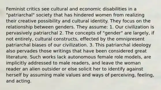 Feminist critics see cultural and economic disabilities in a "patriarchal" society that has hindered women from realizing their creative possibility and cultural identity. They focus on the relationship between genders. They assume: 1. Our civilization is pervasively patriarchal 2. The concepts of "gender" are largely, if not entirely, cultural constructs, effected by the omnipresent patriarchal biases of our civilization. 3. This patriarchal ideology also pervades those writings that have been considered great literature. Such works lack autonomous female role models, are implicitly addressed to male readers, and leave the woman reader an alien outsider or else solicit her to identify against herself by assuming male values and ways of perceiving, feeling, and acting.