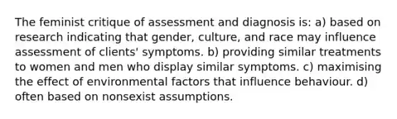 The feminist critique of assessment and diagnosis is: a) based on research indicating that gender, culture, and race may influence assessment of clients' symptoms. b) providing similar treatments to women and men who display similar symptoms. c) maximising the effect of environmental factors that influence behaviour. d) often based on nonsexist assumptions.