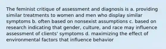 The feminist critique of assessment and diagnosis is a. providing similar treatments to women and men who display similar symptoms b. often based on nonsexist assumptions c. based on research indicating that gender, culture, and race may influence assessment of clients' symptoms d. maximizing the effect of environmental factors that influence behavior