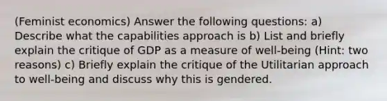 (Feminist economics) Answer the following questions: a) Describe what the capabilities approach is b) List and briefly explain the critique of GDP as a measure of well-being (Hint: two reasons) c) Briefly explain the critique of the Utilitarian approach to well-being and discuss why this is gendered.